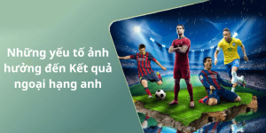Những yếu tố ảnh hưởng đến Kết quả ngoại hạng anh
